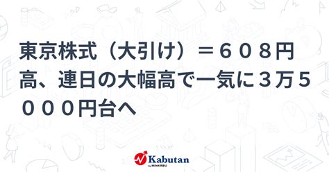 東京株式（大引け）＝608円高、連日の大幅高で一気に3万5000円台へ 市況 株探ニュース