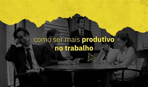 Como Ser Mais Produtivo No Trabalho Blog Conquer