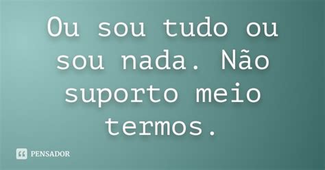 Ou Sou Tudo Ou Sou Nada Não Suporto Meio Termos Pensador