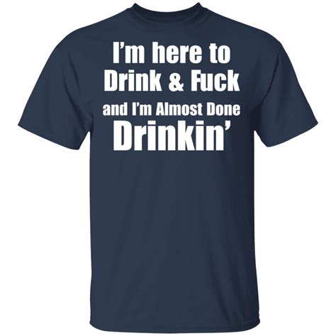 I M Here To Drink And Fuck And I M Almost Done Drinkin Shirt Sweatshirt