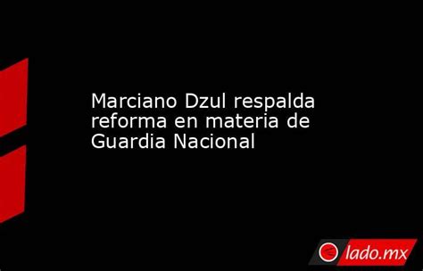 Marciano Dzul Respalda Reforma En Materia De Guardia Nacional Lado Mx