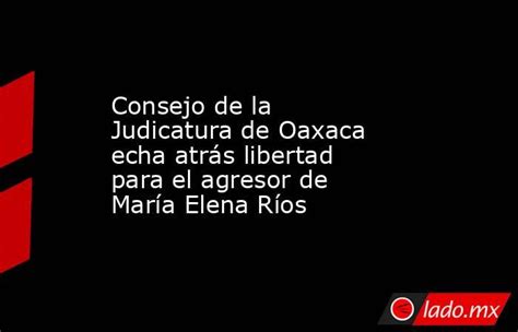 Consejo De La Judicatura De Oaxaca Echa Atrás Libertad Para El Agresor