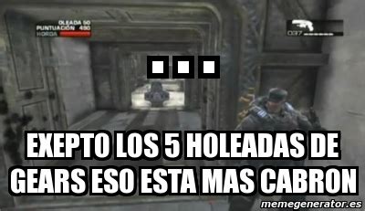 Meme Personalizado Exepto Los 5 Holeadas De Gears Eso Esta Mas