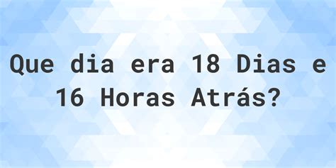 A 16 Horas Atras Era Que Horas - 18 dias e 16 horas atrás - que dia e hora era? - Calculatio