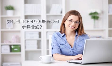 如何利用crm系统提高公司销售业绩？ 公司新闻 行业动态