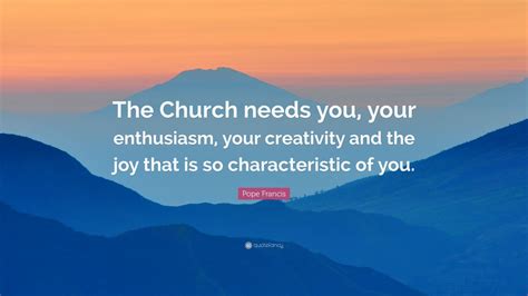 Pope Francis Quote The Church Needs You Your Enthusiasm Your