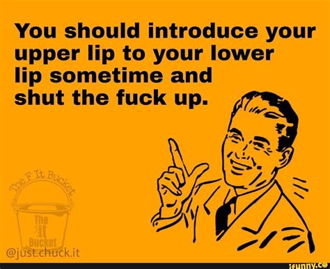 You Should Introduce Your Upper Lip To Your Lower Lip Sometime And Shut The Fuck Up IFunny