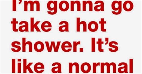 I M Gonna Go Take A Hot Shower It S Like A Normal Shower But With Me In It Share Inspire Quotes