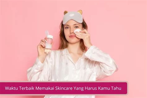 Baiknya Menggunakan Skincare Kapan Sih Ini Waktu Terbaik Memakai