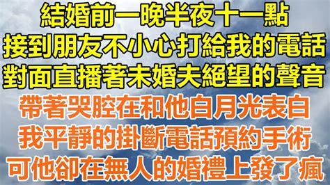 （完結爽文）結婚前一晚半夜十一點，接到朋友不小心打給我的電話，對面直播著未婚夫絕望的聲音，帶著哭腔在和他白月光表白，我平靜的掛斷電話預約手術，可他卻在無人的婚禮上發了瘋！情感幸福出軌家產