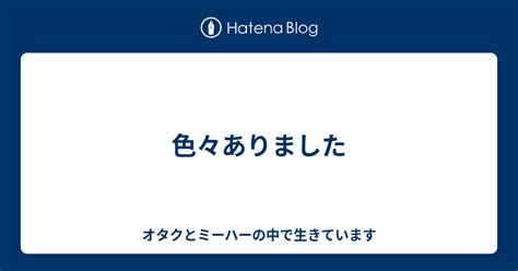 色々ありました オタクとミーハーの中で生きています