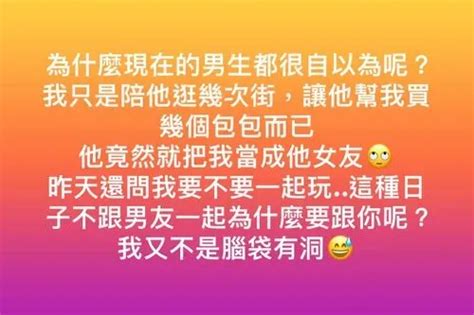 為什麼現在的男生都很自以為呢？ 我只是陪他逛幾次街，讓他幫我買幾個包包而已 他竟然就把我當成他女友🙄 昨天還問我要不要一起玩 這種日子不跟男友一起為什麼要跟你呢？ 我又不是腦袋有洞😅