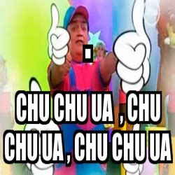 Meme Personalizado - . CHU CHU UA , CHU CHU UA , CHU CHU UA - 4420822