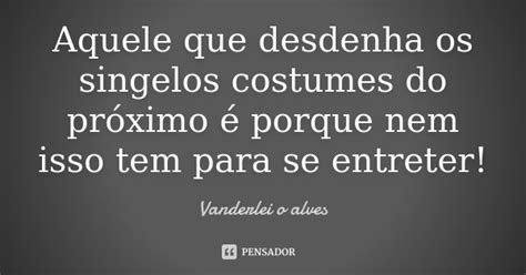 Aquele Que Desdenha Os Singelos Costumes Vanderlei O Alves Pensador