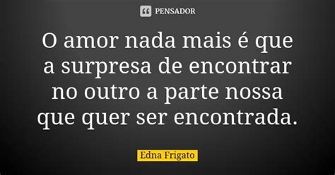 O Amor Nada Mais é Que A Surpresa De Edna Frigato Pensador