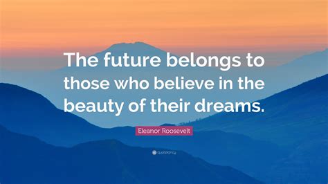 “The future belongs to those who believe in the beauty of their dreams.” – Eleanor Roosevelt