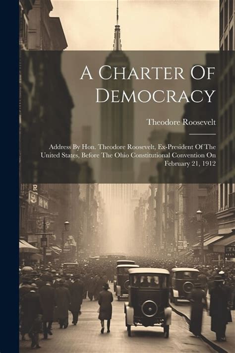 A Charter Of Democracy Address By Hon Theodore Roosevelt Ex-president Of The United States Before The Ohio Constitutional Convention On February 21 1912 Primary Source Edition PDF