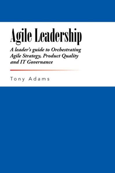 Agile Leadership A leader s guide to Orchestrating Agile Strategy Product Quality and IT Governance Doc
