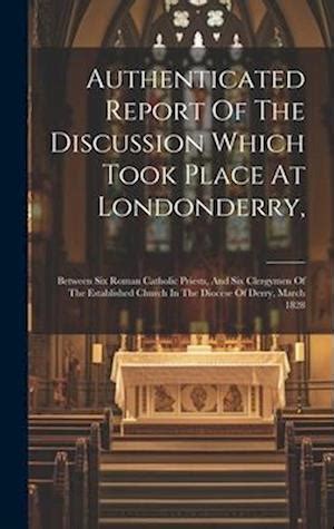Authenticated Report of the Discussion Which Took Place at Londonderry Between Six Roman Catholic Priests and Six Clergymen of the Established Church in the Diocese of Derry March 1828 Reader