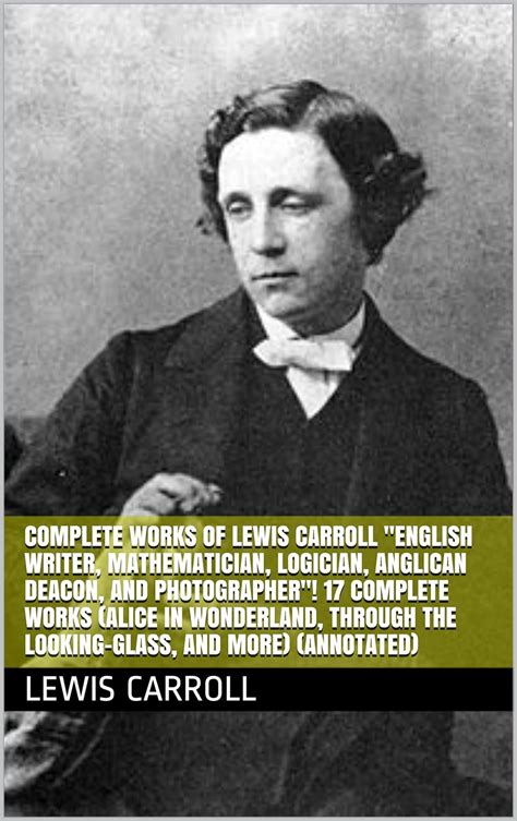 Complete Works of Lewis Carroll English Writer Mathematician Logician Anglican Deacon and Photographer 17 Complete Works Alice in Wonderland Through the Looking-Glass And More Annotated Doc
