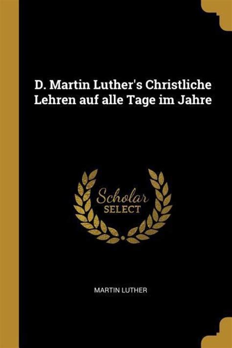 D Martin Luther s Christliche Lehren Auf Alle Tage Im Jahre Auserlesene Stellen Aus Seinen Saemmtlichen Schriften PDF