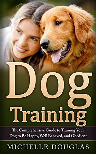 Dog Training The Comprehensive Guide To Training Your Dog To Be Happy Well Behaved And Obedient