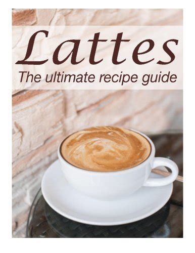 Lattes The Ultimate Recipe Guide Over 30 Delicious and Best Selling Recipes Kindle Editon