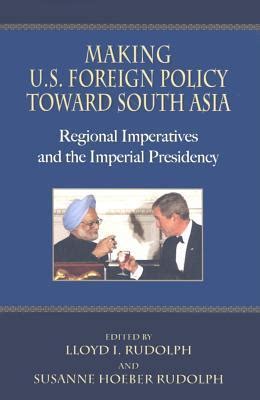 Making U.S. Foreign Policy Toward South Asia Regional Imperatives and the Imperial Presidency 1st Ed PDF