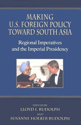 Making U.S. Foreign Policy toward South Asia Regional Imperatives and the Imperial Presidency Reader