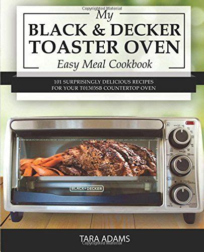 My Black and Decker Toaster Oven Easy Meal Cookbook 101 Surprisingly Delicious Recipes for Your T01303SB Countertop Oven Black and Decker Toaster Ovens Volume 1 Doc