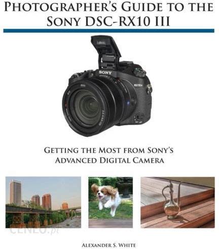 Photographer s Guide to the Sony DSC-RX10 III Getting the Most from Sony s Advanced Digital Camera Reader