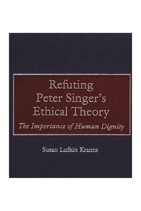 Refuting Peter Singer's Ethical Theory The Importance of Human Dignity Reader