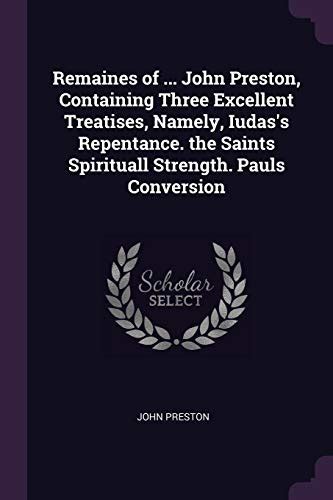 Remaines of John Preston Containing Three Excellent Treatises Namely Iudas s Repentance the Saints Spirituall Strength Pauls Conversion Primary Source Edition Reader