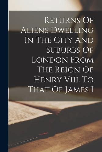 Returns of Aliens Dwelling in the City and Suburbs of London from the Reign of Henry VIII. to That o Doc