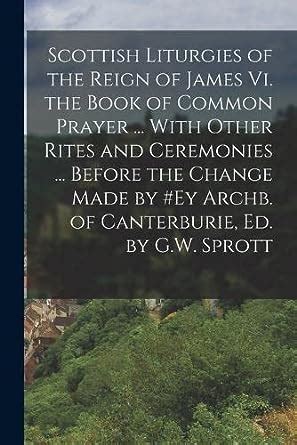 Scottish Liturgies of the Reign of James Vi the Book of Common Prayer with Other Rites and Ceremonies Before the Change Made by ey Archb of Canterburie Ed by GW Sprott PDF