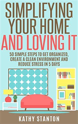 Simplifying Your Home And Loving It 50 Simple Steps To Get Organized Create A Clean Environment And Reduce Stress In 5 Days How To Declutter Your Home Up Living WIth Less Organizing Your Home Epub