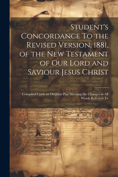 Student s Concordance to the Revised Version 1881 of the New Testament of our Lord and Saviour Jesus Christ compiled upon an original plan shewing the changes in all words referred to Doc