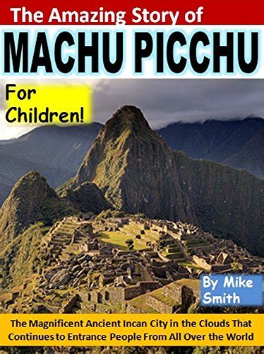 The Amazing Story of Machu Picchu for Children The Magnificent Ancient Incan City in the Clouds That Continues to Entrance People From All Over the World