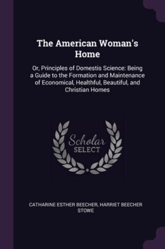 The American Woman s Home Or Principles of Domestis Science Being a Guide to the Formation and Maintenance of Economical Healthful Beautiful and Christian Homes PDF