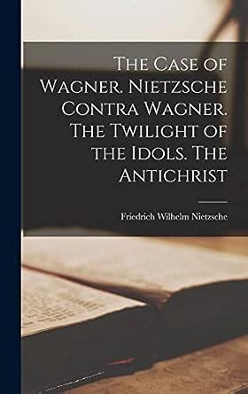 The Case of Wagner Nietzsche Contra Wagner the Twilight of the Idols the Antichrist Classic Reprint Reader