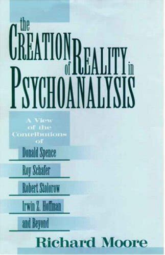 The Creation of Reality in Psychoanalysis A View of the Contributions of Donald Spence Roy Schafer Robert Stolorow Irwin Z Hoffman and Beyond Reader