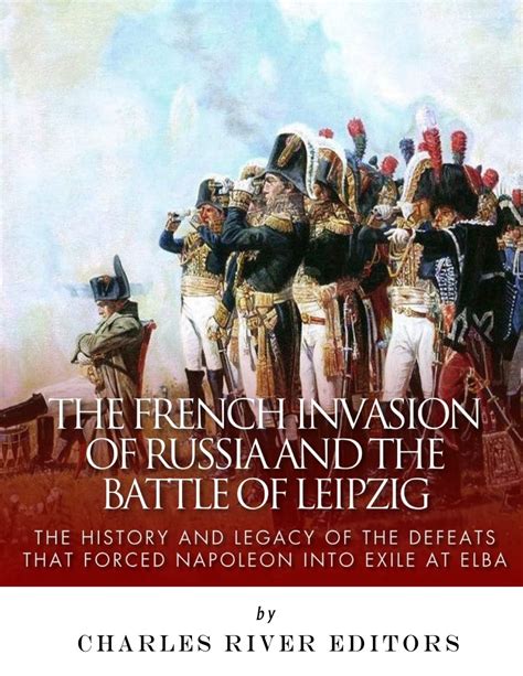 The French Invasion of Russia and the Battle of Leipzig The History and Legacy of the Defeats that Forced Napoleon into Exile at Elba Kindle Editon