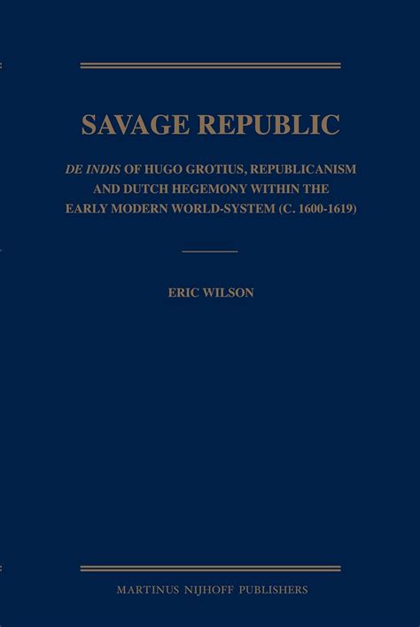 The Savage Republic De Indis of Hugo Grotius Republicanism and Dutch Hegemony Within the Early Modern World-system C1600-1619 Reader