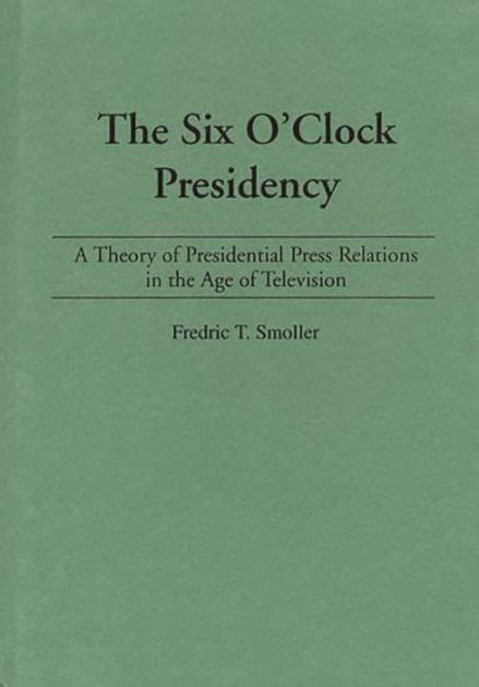 The Six OClock Presidency A Theory of Presidential Press Relations in the Age of Television Reader