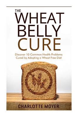 The Wheat Belly Cure Discover 10 Common Health Problems Cured by Adopting a Wheat Free Diet Doc