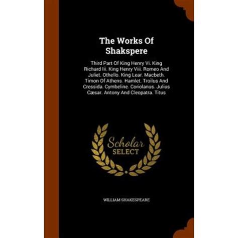 The Works Of Shakspere Third Part Of King Henry Vi King Richard Iii King Henry Viii Romeo And Juliet Othello King Lear Macbeth Timon Of Julius CÃ¦sar Antony And Cleopatra Titus Doc