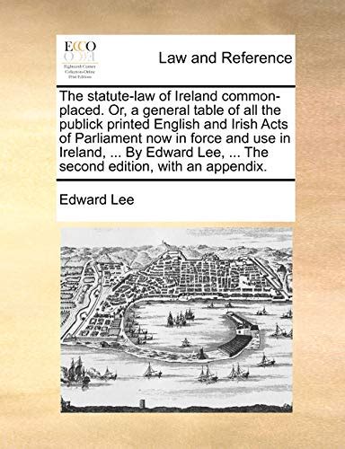The statute-law of Ireland common-placed Or a general table to all the publick printed English and Irish Acts of Parliament now in force and use in Ireland By Edward Lee  Kindle Editon
